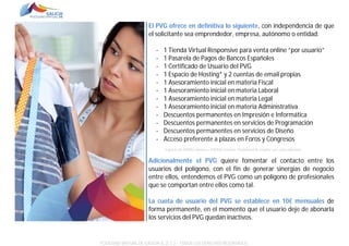 El PVG ofrece en definitiva lo siguiente, con independencia de que
el solicitante sea emprendedor, empresa, autónomo o entidad:
-

1 Tienda Virtual Responsive para venta online “por usuario”
1 Pasarela de Pagos de Bancos Españoles
1 Certificado de Usuario del PVG
1 Espacio de Hosting* y 2 cuentas de email propias
1 Asesoramiento inicial en materia Fiscal
1 Asesoramiento inicial en materia Laboral
1 Asesoramiento inicial en materia Legal
1 Asesoramiento inicial en materia Administrativa
Descuentos permanentes en Impresión e Informática
Descuentos permanentes en servicios de Programación
Descuentos permanentes en servicios de Diseño
Acceso preferente a plazas en Foros y Congresos
*Espacio de 500MG mínimo a 1500MG máximo. Posibilidad de ampliar con coste adicional.

Adicionalmente el PVG quiere fomentar el contacto entre los
usuarios del polígono, con el fin de generar sinergias de negocio
entre ellos, entendemos el PVG como un polígono de profesionales
que se comportan entre ellos como tal.
La cuota de usuario del PVG se establece en 10€ mensuales de
forma permanente, en el momento que el usuario deje de abonarla
los servicios del PVG quedan inactivos.

POLÍGONO VIRTUAL DE GALICIA SL (E.C.) – TODOS LOS DERECHOS RESERVADOS.

 
