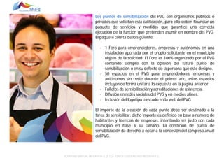 Los puntos de sensibilización del PVG son organismos públicos o
privados que solicitan esta calificación, para ello deben financiar un
paquete de servicios y medidas que garantice una correcta
ejecución de la función que pretenden asumir en nombre del PVG.
El paquete consta de lo siguiente:
- 1 Foro para emprendedores, empresas y autónomos en una
instalación aportada por el propio solicitante en el municipio
objeto de la solicitud. El Foro es 100% organizado por el PVG
contando siempre con la opinión del futuro punto de
sensibilización o en su defecto de la persona que este designe.
- 50 espacios en el PVG para emprendedores, empresas y
autónomos sin coste durante el primer año, estos espacios
incluyen de forma unitaria lo expuesta en la página anterior.
- Folletos de sensibilización y acreditaciones de asistencia.
- Difusión en redes sociales del PVG y en medios afines.
- Inclusión del logotipo o escudo en la web del PVG
El importe de la creación de cada punto debe ser destinado a la
tarea de sensibilizar, dicho importe es definido en base a número de
habitantes y licencias de empresas, intentando ser justo con cada
municipio en base a su tamaño. La condición de punto de
sensibilización da derecho a optar a la concesión del congreso anual
del PVG.

POLÍGONO VIRTUAL DE GALICIA SL (E.C.) – TODOS LOS DERECHOS RESERVADOS.

 