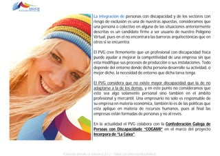 La integración de personas con discapacidad y de los sectores con
riesgo de exclusión es una de nuestras apuestas, consideramos que
una persona o colectivo en alguna de las situaciones anteriormente
descritas es un candidato firme a ser usuario de nuestro Polígono
Virtual, pues en el no encontrara las barreras arquitectónicas que en
otros si se encuentra.
El PVG cree firmemente que un profesional con discapacidad física
puede ayudar a mejorar la competitividad de una empresa sin que
esta modifique sus procesos de producción o sus instalaciones. Todo
depende del entorno donde dicha persona desarrolle su actividad, o
mejor dicho, la necesidad de entorno que dicha tarea tenga.
El PVG considera que no existe mayor discapacidad que la de no
adaptarse a la de los demás, y en este punto no consideramos que
esto sea algo solamente personal sino también en el ámbito
profesional y mercantil. Una empresario no solo es responsable de
su empresa en materia económica, también lo es de las políticas que
esta aplique en materia de recursos humanos, pues al final las
empresas están formadas de personas y no al revés.
En la actualidad el PVG colabora con la Confederación Galega de
Persoas con Discapacidade “COGAMI” en el marco del proyecto
Incorpora de “La Caixa”.

POLÍGONO VIRTUAL DE GALICIA SL (E.C.) – TODOS LOS DERECHOS RESERVADOS.

 