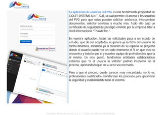 La aplicación de usuarios del PVG es una herramienta propiedad de
CIOLET SYSTEMS A.N.T. SLU, la cual permite el acceso a los usuarios
del PVG para que estos puedan solicitar asistencia, intercambiar
documentos, solicitar servicios y mucho más. Todo ello bajo un
certificado de seguridad de prestigio emitido por la empresa líder a
nivel internacional “Thawte Inc.”.
En nuestra aplicación, todas las solicitudes pasa a un estado de
estudio, que de ser aceptadas se genera ya la ficha del usuario de
forma dinámica, iniciando ya la creación de su espacio de proyecto
donde el usuario puede ver en todo momento el % en que este se
encuentra y todo lo que él y nuestro equipo de profesionales aporta
al mismo. En este punto, tendremos entidades colaboradoras
externas que “si el usuario lo solicita” podrán intervenir en el
proceso, aportando lo que en su área sea necesario.
Pese a que el proceso puede parecer muy mecanizado, no lo es,
profesionales cualificados monitorizan los procesos para garantizar
la seguridad y estabilidad de todo el sistema.

POLÍGONO VIRTUAL DE GALICIA SL (E.C.) – TODOS LOS DERECHOS RESERVADOS.

 