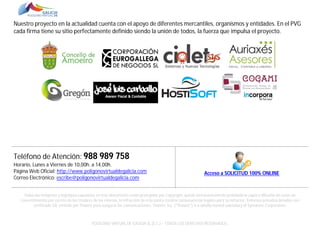 Nuestro proyecto en la actualidad cuenta con el apoyo de diferentes mercantiles, organismos y entidades. En el PVG
cada firma tiene su sitio perfectamente definido siendo la unión de todos, la fuerza que impulsa el proyecto.

Teléfono de Atención: 988 989 758
Horario, Lunes a Viernes de 10,00h. a 14,00h.
Página Web Oficial: http://www.poligonovirtualdegalicia.com
Correo Electrónico: escribe@poligonovirtualdegalicia.com

Acceso a SOLICITUD 100% ONLINE

Todas las imágenes y logotipos expuestos en este documento están protegidas por Copyright, queda terminantemente prohibida la copia o difusión de estas sin
consentimiento por escrito de los titulares de las mismas, la infracción de este punto tendría consecuencias legales para su infractor. Entornos privados dotados con
certificado SSL emitido por Thawte para asegurar las comunicaciones. Thawte, Inc. ("Thawte") is a wholly owned subsidiary of Symantec Corporation.

POLÍGONO VIRTUAL DE GALICIA SL (E.C.) – TODOS LOS DERECHOS RESERVADOS.

 