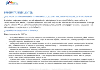 PREGUNTAS FRECUENTES:
¿ES EL PVG UN LISTADO DE EMPRESAS O PÁGINAS AMARILLAS, SOLO UNA WEB, TIENDA O SERVIDOR?, ¿YA LO HACEN OTROS?
En absoluto, en los casos anteriores son aplicaciones lineales orientadas a un fin concreto, el PVG ofrece servicios físicos de
“Asesoramiento Fiscal, Jurídico y Económico” entre otros. Todos ellos adaptados a la necesidad de cada usuario, siendo la tecnología
un punto adicional. PVG son profesionales en diferentes ramos que unidos utilizan la tecnología para favorecer a sus usuarios. Todo
ello con Servidores de alta gama en territorio Español.
¿QUE PROFESIONALES INTEGRAN EL PROYECTO?
Disponemos en nuestro STAFF de
-

-

-

-

2 “Licenciados en Administración y Dirección de Empresas, especialidad auditoría por la Universidad de Santiago de Compostela y M.B.A. Master en
Dirección y Administración de empresas en la Escuela Europea de dirección de empresas y Master en Banca, Finanzas y Seguros por la Universidad de
Santiago de Compostela”. Ambos menores de 30 años.
1 “Asesor y Gestor titulado con más de 25 años de experiencia en el sector privado en empresas como: Moyvesa, concesionario oficial de vehículos
Opel y Jefe Administrativo en las Empresas del Grupo Dromay: Almacenes Dromay, S.L. y Perfumerías Dromay, S.L., gestionando los distintos
departamentos de Administración, Contabilidad, Fiscal y Laboral).
1 responsable de proyecto titulado en “Marketing y Gestión de empresas” en el sector privado “LEADER MARKET GROUP”, docente titulado de la
“Xunta de Galicia – 1ª Promoción planes FIP”, docente en centro oficial “Microsoft”, Técnico superior en realización para televisión, experiencia como
Jefe de realización de proyecto en varios medios de comunicación en Galicia, ganador de premios nacionales e internacionales al buen servicio en
proyectos impulsados por el en la área privada. Más de 17 años de experiencia en el sector de la comunicación e internet, el 60% en activo para
terceros y el 40% restante como emprendedor. Menor de 38 años.
1 Técnico en “Redes Sociales”, 2 Técnicos informáticos, 1 Técnico en telecomunicaciones, 1 profesional en Atención al cliente y relaciones públicas, 1
técnico financiero, 2 abogados civil/penal, 1 experto en protección de datos y varias empresas (de todo Galicia) con experiencia superior a 3 años en el
mercado con reputación contrastada y la estructura necesaria para acometer cualquier tarea que se le demande en diferentes sectores.

POLÍGONO VIRTUAL DE GALICIA SL (E.C.) – TODOS LOS DERECHOS RESERVADOS.

 