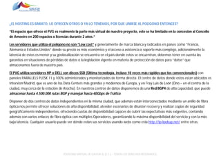 ¿EL HOSTING ES BARATO, LO OFRECEN OTROS O YA LO TENEMOS, POR QUE UNIRSE AL POLÍGONO ENTONCES?
“El espacio que ofrece el PVG es realmente la parte más virtual de nuestro proyecto, este se ha limitado en la concesión al Concello
de Amoeiro en 200 espacios o licencias durante 2 años.”
Los servidores que utiliza el polígono no son “Low cost” y generalmente de marca blanca y radicados en países como “Francia,
Alemania o Estados Unidos” donde su precio es más económico y el acceso a asistencia o soporte más complejo, adicionalmente la
latencia de estos es menor y su geolocalización se encuentra en el país donde estos se encuentran, debemos tener en cuenta las
garantías en situaciones de pérdidas de datos o la legislación vigente en materia de protección de datos para “datos” que
almacenamos fuera de nuestro país.
El PVG utiliza servidores HP o DELL con discos SSD (Última tecnología, incluso 10 veces más rápidos que los convencionales) con
paneles PARALLELS PLESK 11 y 100% administrados y monitorizados de forma directa. El centro de datos donde estos estan ubicados es
Interxion Madrid, que es uno de los Data Centers más grandes y modernos de Europa, y en Fray Luis de León (Ono – en el centro de la
ciudad, muy cerca de la estación de Atocha). En nuestros centros de datos disponemos de una Red BGP4 de alta capacidad, que puede
almacenar hasta 4.500.000 rutas BGP y manejar hasta 40Gbps de Tráfico.
Disponer de dos centros de datos independientes en la misma ciudad, que además están interconectados mediante un anillo de fibra
óptica nos permite ofrecer soluciones de alta disponibilidad, atender escenarios de disaster recovery y realizar copias de seguridad
geográficamente independientes, ofreciendo cuotas de disponibilidad capaces de cubrir las expectativas más exigentes, contando
además con varios enlaces de fibra óptica con múltiples Operadores, garantizando la máxima disponibilidad del servicio y con la más
baja latencia. Cualquier usuario puede ver dónde están sus servicios usando webs como esta http://ip-lookup.net/ entre otras.

POLÍGONO VIRTUAL DE GALICIA SL (E.C.) – TODOS LOS DERECHOS RESERVADOS.

 