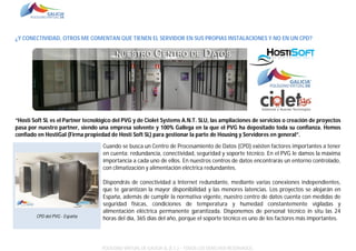 ¿Y CONECTIVIDAD, OTROS ME COMENTAN QUE TIENEN EL SERVIDOR EN SUS PROPIAS INSTALACIONES Y NO EN UN CPD?

“Hosti Soft SL es el Partner tecnológico del PVG y de Ciolet Systems A.N.T. SLU, las ampliaciones de servicios o creación de proyectos
pasa por nuestro partner, siendo una empresa solvente y 100% Gallega en la que el PVG ha depositado toda su confianza. Hemos
confiado en HostiGal (Firma propiedad de Hosti Soft SL) para gestionar la parte de Housing y Servidores en general”.
Cuando se busca un Centro de Procesamiento de Datos (CPD) existen factores importantes a tener
en cuenta: redundancia, conectividad, seguridad y soporte técnico. En el PVG le damos la máxima
importancia a cada uno de ellos. En nuestros centros de datos encontrarás un entorno controlado,
con climatización y alimentación eléctrica redundantes.

CPD del PVG - España

Dispondrás de conectividad a Internet redundante, mediante varias conexiones independientes,
que te garantizan la mayor disponibilidad y las menores latencias. Los proyectos se alojarán en
España, además de cumplir la normativa vigente, nuestro centro de datos cuenta con medidas de
seguridad físicas, condiciones de temperatura y humedad constantemente vigiladas y
alimentación eléctrica permanente garantizada. Disponemos de personal técnico in situ las 24
horas del día, 365 días del año, porque el soporte técnico es uno de los factores más importantes.

POLÍGONO VIRTUAL DE GALICIA SL (E.C.) – TODOS LOS DERECHOS RESERVADOS.

 
