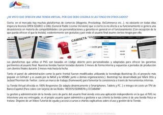 ¿HE VISTO QUE OFRECEN UNA TIENDA VIRTUAL, POR QUE DEBO COGERLA SI LAS TENGO EN OTROS LADOS?
Cierto, en el mercado hay muchas plataformas de comercio (Magento, Prestashop, OsCommerce etc…), no obstante en todas ellas
impera la licencia OPEN SOURCE o GNU (General Public License Versions) que si cierto es no afecta a su funcionamiento si genera una
desasistencia en materia de compatibilidades con personalizaciones y garantía en general en el funcionamiento (Con excepción de la
que pueda ofrecer el que la instala), evidentemente son gratuitas y por ende el usuario final asume ciertos riesgos por ello.

Las plataformas que utiliza el PVG son basadas en código abierto pero personalizadas y adaptadas para ofrecer las garantías
pertinentes al usuario final. Nuestras tiendas fueron testadas durante 3 meses de forma interna y expuestas a periodos de producción
con clientes finales durante 3 meses más hasta la fecha.
Tanto el panel de administración como la parte frontal fueron modificados utilizando la tecnología Bootstrap (Es el proyecto más
popular en GitHub1 y es usado por la NASA y la MSNBC junto a demás organizaciones.). Bootstrap fue desarrollado por Mark Otto y
Jacbod Thornton de Twitter, como un marco de trabajo (framework) para fomentar la consistencia a través de herramientas internas.
La Tienda Virtual ofrecida es 100% Responsive (Se adapta dinámicamente a Smartphones, Tablets y PC…) e integra sin coste un TPV de
Banco Español (Para cobro con tarjeta) de las Redes “REDSYS/SERMEPA y CECABANK”.
La gestión y administración de la tienda corre de parte del usuario final siendo esta una aplicación independiente en la que el PVG no
interviene una vez entregada, es el propio usuario quien administra y gestiona a sus criterio la tienda como si de una tienda física se
tratase. Dispone de un Video-Tutorial de ayuda y acceso a cursos o charlas explicativas sobre el uso y gestión de la Tienda.

POLÍGONO VIRTUAL DE GALICIA SL (E.C.) – TODOS LOS DERECHOS RESERVADOS.

 