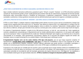 ¿PERO TODO LO ANTERIOR ME LO OFRECE CUALQUIERA, QUE MÁS ME OFRECE EL PVG?
Aquí es donde realmente marcamos la diferencia y pasamos la parte “Virtual” a la parte “Humana”, en el PVG ofrecemos la primera
consulta de “Asesoramiento jurídico y fiscal” ayuda gratuita para tramitar todo tipo de subvenciones y búsqueda de inversión privada,
información sobre microcréditos directos o mediante las instituciones y organismos competentes. Tramites de constitución de
sociedades o autónomos e incluso gestiones necesarias ante las administraciones para apertura de negocios o actividades asociativas.
¿ME GUSTA, PERO NO SOY DE LA ZONA DE “AMOEIRO”, QUE PAPEL JUEGA EL AYUNTAMIENTO EN EL PVG?
El PVG es a nivel “Global” y cualquier empresa o emprendedor puede solicitar el acceso a él sea cual sea su localización y siempre que
cumpla con los requisitos para estar dentro de él. El “Beneficio” que obtiene la empresa PVG o sus colaboradores es siempre fruto de
servicios directos ofrecidos a los usuarios del propio polígono, nunca se solicita ni se solicitara “Subvención o fondos públicos” para
lucro directo o indirecto, siempre para inversión en los usuarios o servicios para estos, siendo su éxito nuestra mejor fuente de ingreso.
En relación al “Ayuntamiento Impulsor” receptor de las 200 primeras licencias, se trata de una concesión de 2 años regulada por
contrato y debidamente comunicada por el Ayuntamiento por los medios administrativos competentes, en este punto cabe explicar
que al ser un proyecto “Único” el ayuntamiento ha creado una “Ordenanza Municipal” para regular su uso mientras este se encuentre
concesionado en el municipio. Cada ayuntamiento concesionario, dispone de la concesión del Polígono seguido del nombre del
municipio, nunca es receptor del proyecto en su ámbito Global o Total excepto que se defina por escrito.
El Ayuntamiento Impulsor corre con los costes mínimos (15% Apx.) del proyecto, una vez que tenga ocupación completa “El
Ayuntamiento” recauda dichos costes multiplicados “casi” por 2. El umbral de rentabilidad se sitúa en una ocupación de un 50%,
pasado este el Ayuntamiento Impulsor comienza a generar ingresos adicionales que puede destinar a actividades municipales o
inversión en estructuras para fomento del autoempleo, entre otras. El PVG capta o sensibiliza de forma opcional y sin coste.
El proyecto se ha creado para ser rentable para los usuarios y para el municipio que lo acoge estando el límite de rentabilidad de este
en la ambición a la hora de dotar de estructuras a los usuarios del PVG y de ayudas a los emprendedores de su zona para generar
autoempleo sostenible sin necesidad de salir del municipio, generando una riqueza inherente de la “NO Migración” de ciudadanos a
otras localidades donde gocen de oportunidades laborales. El PVG se mantiene al margen de situaciones políticas municipales.

POLÍGONO VIRTUAL DE GALICIA SL (E.C.) – TODOS LOS DERECHOS RESERVADOS.

 