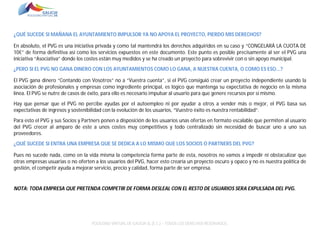 ¿QUÉ SUCEDE SI MAÑANA EL AYUNTAMIENTO IMPULSOR YA NO APOYA EL PROYECTO, PIERDO MIS DERECHOS?
En absoluto, el PVG es una iniciativa privada y como tal mantendrá los derechos adquiridos en su caso y “CONGELARÁ LA CUOTA DE
10€” de forma definitiva así como los servicios expuestos en este documento. Este punto es posible precisamente al ser el PVG una
iniciativa “Asociativa” donde los costes están muy medidos y se ha creado un proyecto para sobrevivir con o sin apoyo municipal.
¿PERO SI EL PVG NO GANA DINERO CON LOS AYUNTAMIENTOS COMO LO GANA, A NUESTRA CUENTA, O COMO ES ESO...?
El PVG gana dinero “Contando con Vosotros” no a “Vuestra cuenta”, si el PVG consiguió crear un proyecto independiente usando la
asociación de profesionales y empresas como ingrediente principal, es lógico que mantenga su expectativa de negocio en la misma
línea. El PVG se nutre de casos de éxito, para ello es necesario impulsar al usuario para que genere recursos por sí mismo.
Hay que pensar que el PVG no percibe ayudas por el autoempleo ni por ayudar a otros a vender más o mejor, el PVG basa sus
expectativas de ingresos y sostenibilidad con la evolución de los usuarios, “Vuestro éxito es nuestra rentabilidad”.
Para esto el PVG y sus Socios y Partners ponen a disposición de los usuarios unas ofertas en formato escalable que permiten al usuario
del PVG crecer al amparo de este a unos costes muy competitivos y todo centralizado sin necesidad de buscar uno a uno sus
proveedores.
¿QUÉ SUCEDE SI ENTRA UNA EMPRESA QUE SE DEDICA A LO MISMO QUE LOS SOCIOS O PARTNERS DEL PVG?
Pues no sucede nada, como en la vida misma la competencia forma parte de esta, nosotros no vamos a impedir ni obstaculizar que
otras empresas usuarias o no oferten a los usuarios del PVG, hacer esto crearía un proyecto oscuro y opaco y no es nuestra política de
gestión, el competir ayuda a mejorar servicio, precio y calidad, forma parte de ser empresa.

NOTA: TODA EMPRESA QUE PRETENDA COMPETIR DE FORMA DESLEAL CON EL RESTO DE USUARIOS SERA EXPULSADA DEL PVG.

POLÍGONO VIRTUAL DE GALICIA SL (E.C.) – TODOS LOS DERECHOS RESERVADOS.

 