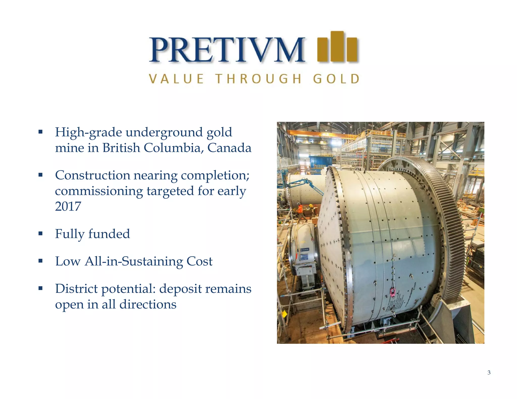 3
V A L U E   T H R O U G H   G O L D
 High-grade underground gold
mine in British Columbia, Canada
 Construction nearing completion;
commissioning targeted for early
2017
 Fully funded
 Low All-in-Sustaining Cost
 District potential: deposit remains
open in all directions
 