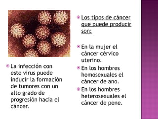 La infección con este virus puede inducir la formación de tumores con un alto grado de progresión hacia el cáncer. Los tipos de cáncer que puede producir son: En la mujer el cáncer cérvico uterino.  En los hombres homosexuales el cáncer de ano. En los hombres heterosexuales el cáncer de pene.   