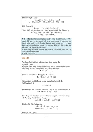 3.13 Hai vật có khối lượng m1 = 1 kg, m2 = 2 kg được nối với 
nhau bằng một sợi dây mềm, mảnh, không co dãn. Sợi dây được 
vắt qua ròng rọc có dạng đĩa tròn có khối lượng m3 = 1 kg (như 
hình vẽ). Lấy g =9,8 m/s2. Bỏ qua mọi lực cản. 
Giải 3.13 
Chú ý khi vẽ hình: 
- Đề cho m2 lớn hơn m1  m2 đi xuống, m1 đi lên. 
- m3 khác không nên vẽ véc tơ lực căng T dài hơn lực căng T’ 
- Vẽ véc tơ T2 dài bằng véc tơ T, vẽ T1 dài bằng véc tơ T’ 
- Vẽ véc tơ P2 dài hơn T2 ( vì m2 đi xuống) 
- Vẽ véc tơ P1 ngắn hơn T1 ( vì m1 đi lên) 
Cách giải: 
- Viết cho mỗi vật một phương trình véc tơ (phương trình cơ bản) 
- Nếu vật chuyển động tịnh tiến thì chiếu pt vec tơ lên trục hướng 
theo chuyển động của vật (chiếu lên vec tơ v của vật đó) 
- Nếu vật quay thì chiếu phương trình véc tơ lên trục quay (tức là 
chiếu lên trục hướng theo véc tơ ω của vật quay) 
- Khi đó có hệ 3 phương trình đại số với ba ẩn số là: 
a (độ lớn gia tốc của 2 vật chuyển động tịnh tiến) 
T1 và T2 (độ lớn của lực căng trên hai nhánh dây) 
- Khi giải hệ pt cần chú ý là (-T2 + T) + ( T1 – T’) = 0 + 0 = 0 
Trình bày lời giải: 
Theo định luật 2 và theo phương trình chuyển động quay, có: 
m2.a2 = P2 + T2 (1) 
m1.a1 = T1 + P1 (2) 
I.β = M + M’ (3) 
Chiếu (1), (2) lên các trục hướng theo chuyển động của m1, m2 và 
thay a1 = a2 = a (các gia tốc của 2 vật có độ lớn như nhau, chúng 
chỉ khác phương) 
m2.a = P2 - T2 (4) 
m1.a = T1 - P1 (5) 
I.β = T.R - T’.R (6) 
9 
Trong (6) thay 
β = at / R = a / R 
(độ lớn gia tốc tiếp tuyến trên vành ròng rọc bằng a) 
Rồi chia 2 vế của (6) cho R, có 
I.a / R2 = T – T’ (6a) 
Giải hệ phương trình (4), (5), (6a): 
Cộng chúng lại vế với vế, có 
a = (P2 - P1) / (m1 + m2 + I / R2) 
 