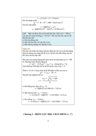 = (t2 
1 
3 – t1 
3)/3 
Khi viết vào vở hoặc khi làm bài kiểm tra phải viết mũi tên 
cho đại lượng véc tơ và dấu căn bậc hai theo cách thông 
thường. 
Chương 1 – ĐỘNG HỌC CHẤT ĐIỂM (trang 19) 
1.3 Một chất điểm chuyển động theo phương trình: 
x = At + Bt3. Trong đó, A = 3 m/s; B = 0,06 m/s3. Tìm vận tốc và 
gia tốc ở thời điểm t1 = 0 và t2 = 3 (s). Tính vận tốc trung bình 
trong thời gian kể trên. 
Giải 1.3 
Tính Vận tốc góc 
v = vx = dx/dt = A + 3.B.t2 
a = ax = dv/dt = 6.B.t 
t1 = 0  v1 = 3 (m/s) 
a1 = 0 
t2 = 3  v2 = 3 + 3.0,06.32 = 4,62 (m/s) 
a2 = 6.0,06.3 = 1,08 (m/s2) 
 