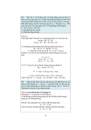 2 
Vận tốc trung bình: 
vtb = Δs / Δt = (x2 – x1) /(t2 – t1) = (x2 – 0) /(t2 – 0) 
Thay 
vtb = (3.3 + 0,06.33) / 3 = 3,54 (m/s) 
1.7 Một đĩa tròn có bán kính R = 50 cm quay quanh một trục 
vuông góc và đi qua tâm đĩa theo phương trình: 
φ = A + B.t2 + C.t3; A = 3rad; B = -1 rad/s2; C = 0,1 rad/s3. Tính 
vận tốc góc, gia tốc góc, gia tốc tiếp tuyến, gia tốc pháp tuyến và 
gia tốc toàn phần tại một điểm trên vành đĩa tại thời điểm t = 10 
(s). Biểu diễn các véc tơ vận tốc,vận tốc góc, gia tốc góc, gia tốc 
tiếp tuyến, gia tốc pháp tuyến và gia tốc toàn phần trên hình vẽ. 
Giải 1.7 
ω = dφ/dt = 2Bt + 3Ct2 = 2.(-1).10 + 3.0,1.102 = 10 (rad/s) 
β = dω/dt = 2B + 6Ct = 2.(-1) + 6.0,1.10 = 4 (rad/s2) 
at = β.R = 4.0,5 = 2 (m/s2) 
an = ω2.R = 102.0,5 = 50 (m/s2) 
2 + an 
a = SQRT(at 
2) = SQRT(22 + 502) = 50,04 (m/s2) 
1.9 Một đoàn tàu bắt đầu chuyển động nhanh dần đều vào một 
cung tròn có bán kính 1 km, dài 600 m với vận tốc 54 km/h. Đoàn 
tàu chạy hết quãng đường đó trong 30 (s). Tính vận tốc dài, gia tốc 
pháp tuyến, gia tốc tiếp tuyến, gia tốc toàn phần và gia tốc góc của 
đoàn tàu ở cuối quãng đường đó. 
Giải 1.9 
Ta có các hệ thức cho chuyển động tròn: 
v = ω.R (1) 
at = β.R (2) 
s = φ.R (3) (chiều dài cung tròn = góc.(bán kính) 
Vì đoàn tàu (chất điểm) chuyển động nhanh dần đều nên còn có: 
ω = β.t + ω0 (4) (β không đổi) 
φ = (1/2). β.t2 + ω0.t (5) 
Nhân 2 vế của (4) và (5) với R có rồi áp dụng (1), (2), (3) có: 
v = at.t + v0 (6) 
s = (1/2).at.t2 + v0.t (7) 
Tìm at từ (7): 
at = (s – v0.t).2/t2 = (600 – 15.30).2/302 = 1/3 = 0,333 (m/s2) 
Tính gia tốc góc theo (2): 
β = at / R = 1/(3.1000) = 3,33.10-4 (rad/s2) 
Tìm vận tốc ở cuối quãng đường theo (6): 
 