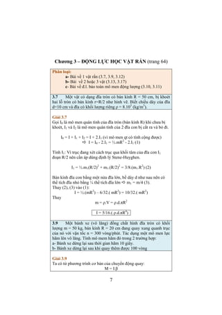 Ta có 2 phương trình véc tơ cho 2 vật 
m1.a1 = P1 + T1 (3) 
m2.a2 = T2 + P2 (4) 
Chiếu (3) lên trục hướng theo chuyển động đi xuống của vật 1 
Chiếu (4) lên trục hướng theo chuyển động của vật 2, theo (1) có: 
m1.a = P1 - T1 (5) 
m2.a = T2 - P2 (6) 
(5) và (6) là hệ phương trình 2 ẩn (a và T) 
Cộng chúng lại để khử T 
(m1 + m2).a = P1 – P2 
a = (m1 - m2).g / (m1 + m2) = (3 – 2).9,8/(3 + 2) = 1,96 (m/s2) 
 = 2.3.14.. #$ 
%,'. = 1,42 (s) 
5 
Tính lực căng T theo (6) 
T = m2.(a + g) = 2.(1,96 + 9,8) = 23,52 (N) 
2.17 Một vật nhỏ khối lượng m = 300 gam được gắn vào một sợi 
chỉ dài 1 m và chuyển động trên mặt phẳng nằm ngang. Sợi chỉ 
lệch một góc 600 so với phương thẳng đứng. Xác định chu kỳ quay 
và sức căng của sợi dây. Lấy g = 9,8 m/s2. 
Giải 2.17 
Vật nhỏ chuyển động tròn đều nên tổng hợp hai lực P (trọng lực) 
và lực căng T là lực hướng tâm Fht 
Lực hướng tâm nằm trong mặt phẳng nằm ngang. 
Ta có: 
m.an = P + T = Fht 
Về độ lớn có: 
m.ω2.R = Fht (1) 
Theo hình vẽ tính được: 
R = l.sinα ; Fht = P.tgα (2) 
Thay (2) vào (1) 
m.ω2. l.sinα = mg.sinα/cosα 
 =   
. 
Gọi T’ là chu kỳ của chuyển động tròn 
ω = 2π/T’ 
T’ = 2π.. ! 
Theo hình vẽ tính T 
T = P/cosα = 0,3.9,8/ cos600= 5,88 (N) 
 