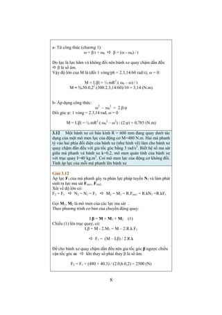 Sách cũ – bài 7 trang 36 
Một hệ gồm 3 vật khối lượng m1 = 0,85 kg, m2 = 2 kg, m3 = 0,2 kg 
được nối với nhau như hình vẽ 2-12. Sau 3 giây khi bắt đầu chuyển 
động hệ vật dịch chuyển được 0,81m. Xác định hệ số ma sát trượt 
và sức căng ở các đoạn dây nối. Bỏ qua khối lượng ròng rọc, khối 
lượng dây nối. 
Giải bài 7 trang36 
Cách vẽ hình: 
Đề cho m1  m3 nên xác định được chiều chuyển động của 3 vật: 
m1 đi xuống, m3 đi lên, khi đó m2 đi sang trái: 
- Vẽ lực căng dây cho vật m2: 
T (hướng sang trái) dài hơn lực T’(sang phải) 
- Vẽ lực căng T1 đặt vào m1 dài bằng lực T 
- Vẽ lực căng T3 đặt vào m3 dài bằng lực T’ 
- Vẽ P1 dài hơn T1, vẽ P3 ngắn hơn T3 
Trình bày bài: 
- Viết định luật 2 cho từng vật (dạng véc tơ) 
m1.a1 = P1 + T1 (2) 
m3.a3 = T3 + P3 (1) 
m2.a2 = T + P3 + N + Fms + T’ (3) 
- Tìm công thức cho độ lớn lực ma sát: 
m3 không chuyển động theo phương pháp tuyến với quỹ đạo nên 
P2 + N = 0  độ lớn N = P2  Fms = k.m2g 
 k = Fms / (m2g) (4) 
- Theo đề có thể tính được độ lớn gia tốc của hệ (v0 = 0): 
S = (1/2).a.t2 
 a = 2s/t2 = 2.0,81/32 = 0,18 (m) 
- Chiếu (1), (2), (3) lên các trục hướng theo chuyển động có 3 
phương trình đại số, thay a3 = a2 = a1 = a 
m1.a = P1 – T1 (5) 
m3.a = T3 – P3 (6) 
m2.a = T – Fms – T’ (7) 
(4), (5), (6) là hệ có 3 ẩn: T1, T2 và Fms 
Giải hệ: Cộng (5), (6), (7) để khử các lực căng (T1 = T, T2 = T’) 
Tìm được Fms rồi theo (4) tìm ra k 
Fms = m1g – m2g – (m1 + m2 + m3).a 
Fms = (0,85–0,2).9,8 – (0,85+2+0,2).0,18 = 5,82 (N) 
k = 5,82/(2.9,8) = 0,3 
6 
Tìm T1 theo (5) và T3 theo (6) 
T1 = m1.(g – a) = 0.85.(9,8 – 0,18) = 8,17 (N) 
T3 = m3.(a + g) =0,2.(0,18 + 9,8) = 2 (N) 
 