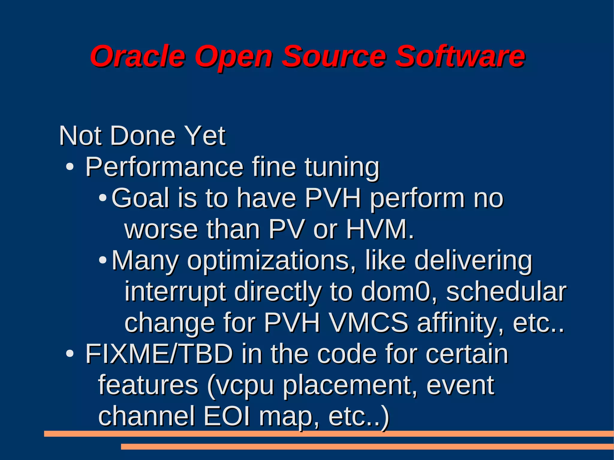 Oracle Open Source Software

Not Done Yet
● Performance fine tuning

   ● Goal is to have PVH perform no

      worse than PV or HVM.
   ● Many optimizations, like delivering

      interrupt directly to dom0, schedular
      change for PVH VMCS affinity, etc..
● FIXME/TBD in the code for certain

   features (vcpu placement, event
   channel EOI map, etc..)
 