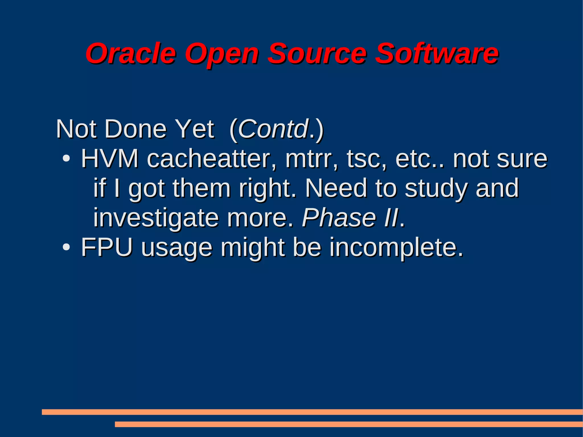 Oracle Open Source Software

Not Done Yet (Contd.)
● HVM cacheatter, mtrr, tsc, etc.. not sure

   if I got them right. Need to study and
   investigate more. Phase II.
● FPU usage might be incomplete.
 