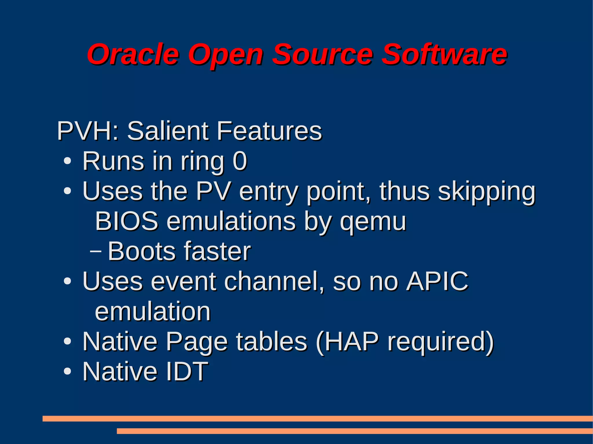 Oracle Open Source Software

PVH: Salient Features
● Runs in ring 0

● Uses the PV entry point, thus skipping

   BIOS emulations by qemu
  – Boots faster
● Uses event channel, so no APIC

   emulation
● Native Page tables (HAP required)

● Native IDT
 