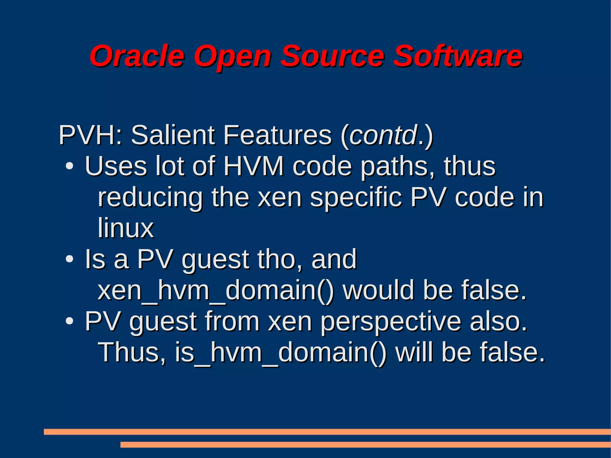 Oracle Open Source Software

PVH: Salient Features (contd.)
● Uses lot of HVM code paths, thus

   reducing the xen specific PV code in
   linux
● Is a PV guest tho, and

   xen_hvm_domain() would be false.
● PV guest from xen perspective also.

   Thus, is_hvm_domain() will be false.
 
