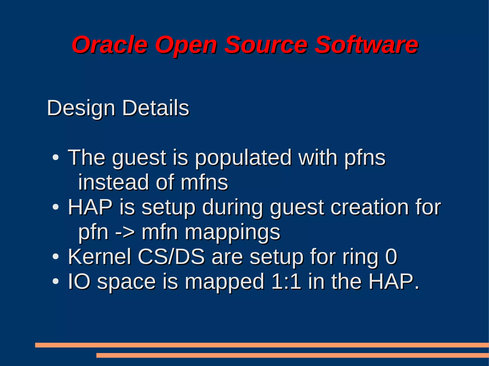 Oracle Open Source Software

Design Details

●   The guest is populated with pfns
     instead of mfns
●   HAP is setup during guest creation for
     pfn -> mfn mappings
●   Kernel CS/DS are setup for ring 0
●   IO space is mapped 1:1 in the HAP.
 