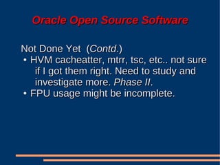 Oracle Open Source Software

Not Done Yet (Contd.)
● HVM cacheatter, mtrr, tsc, etc.. not sure

   if I got them right. Need to study and
   investigate more. Phase II.
● FPU usage might be incomplete.
 
