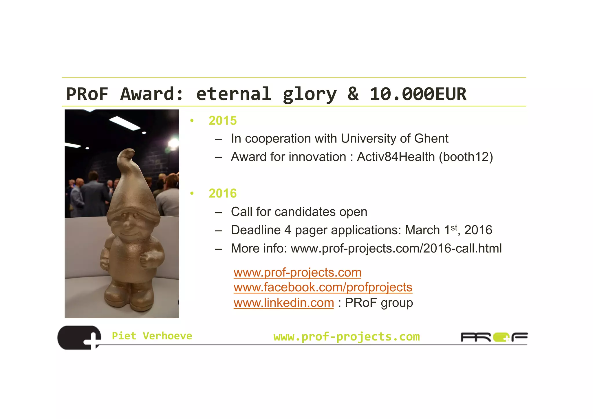 Piet	
  Verhoeve	
   www.prof-­‐projects.com
PRoF	
  Award:	
  eternal	
  glory	
  &	
  10.000EUR	
  
•  2015
–  In cooperation with University of Ghent
–  Award for innovation : Activ84Health (booth12)
•  2016
–  Call for candidates open
–  Deadline 4 pager applications: March 1st, 2016
–  More info: www.prof-projects.com/2016-call.html
www.prof-projects.com
www.facebook.com/profprojects
www.linkedin.com : PRoF group
 