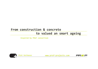 Piet	
  Verhoeve	
   www.prof-­‐projects.com
From	
  construction	
  &	
  concrete	
  	
  
	
   	
   	
  to	
  valued	
  an	
  smart	
  ageing	
  	
  
Inspired	
  by	
  PRoF	
  consortium	
  
	
  
 