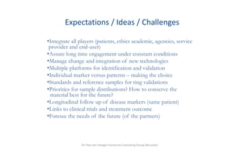 Expectations / Ideas / Challenges
          p          /       /        g

•Integrate all players (patients, ethics academic, agencies, service
     g         p y (p            ,               , g       ,
 provider and end-user)
•Assure long time engagement under constant conditions
•Manage change and integration of new technologies
 Manage
•Multiple platforms for identification and validation
•Individual marker versus patterns – making the choice
•Standards and reference samples for ring validations
•Priorities for sample distributions? How to conserve the
 material best for the future?
•Longitudinal follow up of disease markers (same patient)
•Links to clinical trials and treatment outcome
•Foresee the needs of the future (of the partners)



                Dr. Paul von Hoegen Euraccine Consulting Group (Brussels)
 