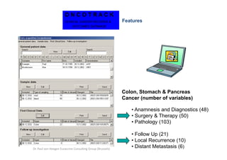 ONCOTRACK
                       CLINICAL CANCER RECORDS &            Features
                            OUTCOMES DATABASE




                                                            Colon, Stomach & Pancreas
                                                            Cancer (number of variables)

                                                               • Anamnesis and Diagnostics (48)
                                                               • Surgery & Therapy (50)
                                                               • Pathology (103)

                                                               • Follow Up (21)
                                                               • Local Recurrence (10)
Dr. Paul von Hoegen Euraccine Consulting Group (Brussels)
                                                               • Distant Metastasis (6)
 