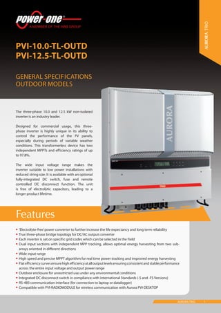 1AURORA TRIO
Features
PVI-10.0-TL-OUTD
PVI-12.5-TL-OUTD
General Specifications
Outdoor models
TRIO
•	‘Electrolyte-free’power converter to further increase the life expectancy and long term reliability
•	True three-phase bridge topology for DC/AC output converter
•	Each inverter is set on specific grid codes which can be selected in the field
•	Dual input sections with independent MPP tracking, allows optimal energy harvesting from two sub-
arrays oriented in different directions
•	Wide input range
•	High speed and precise MPPT algorithm for real time power tracking and improved energy harvesting
•	Flatefficiencycurvesensurehighefficiencyatalloutputlevelsensuringconsistentandstableperformance
across the entire input voltage and output power range
•	Outdoor enclosure for unrestricted use under any environmental conditions
•	Integrated DC disconnect switch in compliance with international Standards (-S and -FS Versions)
•	RS-485 communication interface (for connection to laptop or datalogger)
•	Compatible with PVI-RADIOMODULE for wireless communication with Aurora PVI-DESKTOP
The three-phase 10.0 and 12.5 kW non-isolated
inverter is an industry leader.
Designed for commercial usage, this three-
phase inverter is highly unique in its ability to
control the performance of the PV panels,
especially during periods of variable weather
conditions. This transformerless device has two
independent MPPTs and efficiency ratings of up
to 97.8%.
The wide input voltage range makes the
inverter suitable to low power installations with
reduced string size. It is available with an optional
fully-integrated DC switch, fuse and remote
controlled DC disconnect function. The unit
is free of electrolytic capacitors, leading to a
longer product lifetime.
 