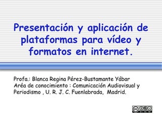 Presentación y aplicación de plataformas para vídeo y formatos en internet. Profa.: Blanca Regina Pérez-Bustamante Yábar  Aréa de conocimiento : Comunicación Audiovisual y Periodismo , U. R. J. C. Fuenlabrada,  Madrid. 