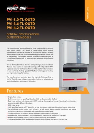 1AURORA UNO
Features
PVI-3.0-TL-OUTD
PVI-3.6-TL-OUTD
PVI-4.2-TL-OUTD
General Specifications
Outdoor models
UNO
•	Single phase output
•	Each inverter is set on specific grid codes which can be selected in the field
•	Dual input sections with independent MPP tracking, allows optimal energy harvesting from two sub-
arrays oriented in different directions
•	Wide input range
•	High speed and precise MPPT algorithm for real time power tracking and improved energy harvesting
•	Flat efficiency curves ensure high efficiency at all output levels ensuring consistent and stable
performance across the entire input voltage and output power range
•	Outdoor enclosure for unrestricted use under any environmental conditions
•	Integrated DC disconnect switch in compliance with international Standards (-S Version)
•	RS-485 communication interface (for connection to laptop or datalogger)
•	Compatible with PVI-RADIOMODULE for wireless communication with Aurora PVI-DESKTOP
The most common residential inverter is the ideal size for an average-
sized family home. This family of single-phase string inverter
complements the typical number of rooftop solar panels, allowing
home-owners to get the most efficient energy harvesting for the size
of the property. This rugged outdoor inverter has been designed as
a completely sealed unit to withstand the harshest environmental
conditions.
One of the key benefits of the Uno family of single-phase inverters is
the dual input section to process two strings with independent MPPT
especiallyusefulforrooftopinstallationswithtwodifferent orientations
(ie East andWest).The high speed MPPT offers real-time power tracking
and improved energy harvesting.
The transformerless operation gives the highest efficiency of up to
96.8%. The wide input voltage range makes the inverter suitable to low
power installations with reduced string size.
 