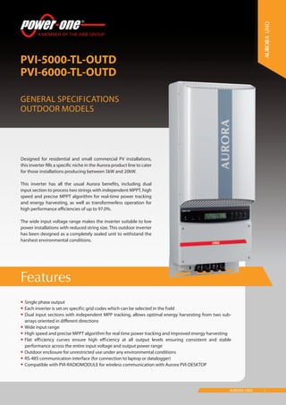 1AURORA UNO
Features
PVI-5000-TL-OUTD
PVI-6000-TL-OUTD
General Specifications
Outdoor models
UNO
•	Single phase output
•	Each inverter is set on specific grid codes which can be selected in the field
•	Dual input sections with independent MPP tracking, allows optimal energy harvesting from two sub-
arrays oriented in different directions
•	Wide input range
•	High speed and precise MPPT algorithm for real time power tracking and improved energy harvesting
•	Flat efficiency curves ensure high efficiency at all output levels ensuring consistent and stable
performance across the entire input voltage and output power range
•	Outdoor enclosure for unrestricted use under any environmental conditions
•	RS-485 communication interface (for connection to laptop or datalogger)
•	Compatible with PVI-RADIOMODULE for wireless communication with Aurora PVI-DESKTOP
Designed for residential and small commercial PV installations,
this inverter fills a specific niche in the Aurora product line to cater
for those installations producing between 5kW and 20kW.
This inverter has all the usual Aurora benefits, including dual
input section to process two strings with independent MPPT, high
speed and precise MPPT algorithm for real-time power tracking
and energy harvesting, as well as transformerless operation for
high performance efficiencies of up to 97.0%.
The wide input voltage range makes the inverter suitable to low
power installations with reduced string size. This outdoor inverter
has been designed as a completely sealed unit to withstand the
harshest environmental conditions.
 