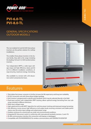 1AURORA TRIO
Features
PVI-6.0-TL
PVI-8.0-TL
General Specifications
Outdoor models
TRIO
•	‘Electrolyte-free’power converter to further increase the life expectancy and long term reliability
•	DC/AC conversion unit with three-phase bridge topology
•	Each inverter is programmed to specific grid standards which may be selected directly in the field
•	Dual input sections with independent MPP tracking, allows optimal energy harvesting from two sub-
arrays oriented in different directions
•	Wide input voltage range
•	High speed and accurate MPPT algorithm for real time power tracking and improved energy harvesting
•	Flat efficiency curves ensure high efficiency at all output levels ensuring consistent and stable perfor-
mance over the entire input voltage and output power range
•	Outdoor enclosure for unrestricted use under any environmental conditions
•	Integrated DC disconnect switch in conformity with international standards (versions -S and -FS)
•	RS-485 communication interface (for connection with laptop or datalogger)
•	Compatible with PVI-RADIOMODULE for wireless communication with AURORA PVI-DESKTOP
The non-isolated 6.0 and 8.0 kW three-phase
inverters are the perfect solution for rooftop
installations.
The smallest three-phase inverters in the Au-
rora family, they add to the range including
the leading 10.0 and 12.5 kW transformerless
inverters.
Two independent MPPTs, a wide input volt-
age range and high efficiency values permit
to fit to different installation conditions, al-
ways ensuring maximum energy harvesting.
Also available in a version with a DC discon-
nect switch and protective fuses.
 