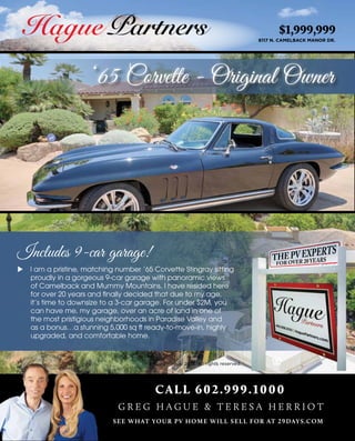 $1,999,999
6117 N. CAMELBACK MANOR DR.
‘65 Corvette - Original Owner
CALL 602.999.1000
SEE WHAT YOUR PV HOME WILL SELL FOR AT 29DAYS.COM
G R E G H A G U E & T E R E S A H E R R I O T
Includes 9-car garage!
u I am a pristine, matching number ‘65 Corvette Stingray sitting
proudly in a gorgeous 9-car garage with panoramic views
of Camelback and Mummy Mountains. I have resided here
for over 20 years and finally decided that due to my age,
it’s time to downsize to a 3-car garage. For under $2M, you
can have me, my garage, over an acre of land in one of
the most pristigious neighborhoods in Paradise Valley and
as a bonus…a stunning 5,000 sq ft ready-to-move-in, highly
upgraded, and comfortable home.
 