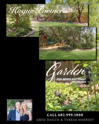 Secret Garden
My 1.2 lush acres are meticulously
concealed in a private cul de sac
lot situated in one of Paradise
Valley’s most prestigious
communities. I watched my kids
climb through my trees (under
6524 NORTH 61ST STREET
$1,399,000
their parents’ watchful eye). At just
under $1.4M, my gorgeous residence
and I are excited to welcome a new
family to our secret garden! Come
check us out this weekend!
CALL 602.999.1000
G R E G H A G U E & T E R E S A H E R R I O T
Newon Market
 