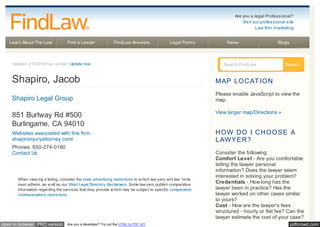 pdfcrowd.comopen in browser PRO version Are you a developer? Try out the HTML to PDF API
Learn About The Law Find a Lawyer FindLaw Answers Legal Forms News Blogs
Updated 3/15/2016Your profile? Update now
Shapiro, Jacob
Shapiro Legal Group
851 Burlway Rd #500
Burlingame, CA 94010
Websites associated with this firm:
shapiroinjuryattorney.com/
Phones: 650-274-0180
Contact Us
When view ing a listing, consider the state advertising restrictions to w hich law yers and law firms
must adhere, as w ell as our West Legal Directory disclaimers. Some law yers publish comparative
information regarding the services that they provide w hich may be subject to specific comparative
communications restrictions.
Search FindLaw Search
MAP LOCAT ION
Please enable JavaScript to view the
map.
View larger map/Directions »
HOW DO I CHOOSE A
LAWYER?
Consider the following:
Comfort Level - Are you comfortable
telling the lawyer personal
information? Does the lawyer seem
interested in solving your problem?
Credentials - How long has the
lawyer been in practice? Has the
lawyer worked on other cases similar
to yours?
Cost - How are the lawyer's fees
structured - hourly or flat fee? Can the
lawyer estimate the cost of your case?
Are you a legal Professional?
Visit our professional site
Law firm marketing
 