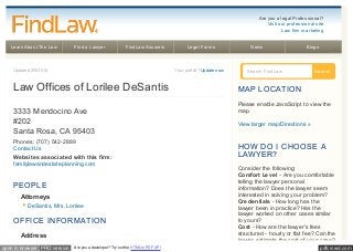 pdfcrowd.comopen in browser PRO version Are you a developer? Try out the HTML to PDF API
Learn About The Law Find a Lawyer FindLaw Answers Legal Forms News Blogs
Updated 2/9/2016 Your profile? Update now
Law Offices of Lorilee DeSantis
3333 Mendocino Ave
#202
Santa Rosa, CA 95403
Phones: (707) 542-2889
Contact Us
Websites associated with this firm:
familylawandestateplanning.com
PEOPLE
Attorneys
DeSantis, Mrs. Lorilee
OFFICE INFORMAT ION
Address
Search FindLaw Search
MAP LOCAT ION
Please enable JavaScript to view the
map.
View larger map/Directions »
HOW DO I CHOOSE A
LAWYER?
Consider the following:
Comfort Level - Are you comfortable
telling the lawyer personal
information? Does the lawyer seem
interested in solving your problem?
Credentials - How long has the
lawyer been in practice? Has the
lawyer worked on other cases similar
to yours?
Cost - How are the lawyer's fees
structured - hourly or flat fee? Can the
lawyer estimate the cost of your case?
Are you a legal Professional?
Visit our professional site
Law firm marketing
 