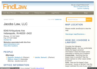 pdfcrowd.comopen in browser PRO version Are you a developer? Try out the HTML to PDF API
Learn About The Law Find a Lawyer FindLaw Answers Legal Forms News Blogs
Updated 1/25/2016 Your profile? Update now
Jacobs Law, LLC
6048 N Keystone Ave
Indianapolis, IN 46220 -2422
Phones: 317.257.5581
Fax: 317.257.5584
Contact Us
Websites associated with this firm:
www.indianainjury.com
View other locations
PEOPLE
Attorneys
Danforth, Kimberly H. (Partner) Jacobs, Samuel L. (Partner)
Willfond, Adam S. (Associate
Attorney - Jacobs Law LLC)
OFFICE INFORMAT ION
Search FindLaw Search
MAP LOCAT ION
Please enable JavaScript to view the
map.
View larger map/Directions »
HOW DO I CHOOSE A
LAWYER?
Consider the following:
Comfort Level - Are you comfortable
telling the lawyer personal
information? Does the lawyer seem
interested in solving your problem?
Credentials - How long has the
lawyer been in practice? Has the
lawyer worked on other cases similar
to yours?
Cost - How are the lawyer's fees
structured - hourly or flat fee? Can the
lawyer estimate the cost of your case?
Are you a legal Professional?
Visit our professional site
Law firm marketing
 