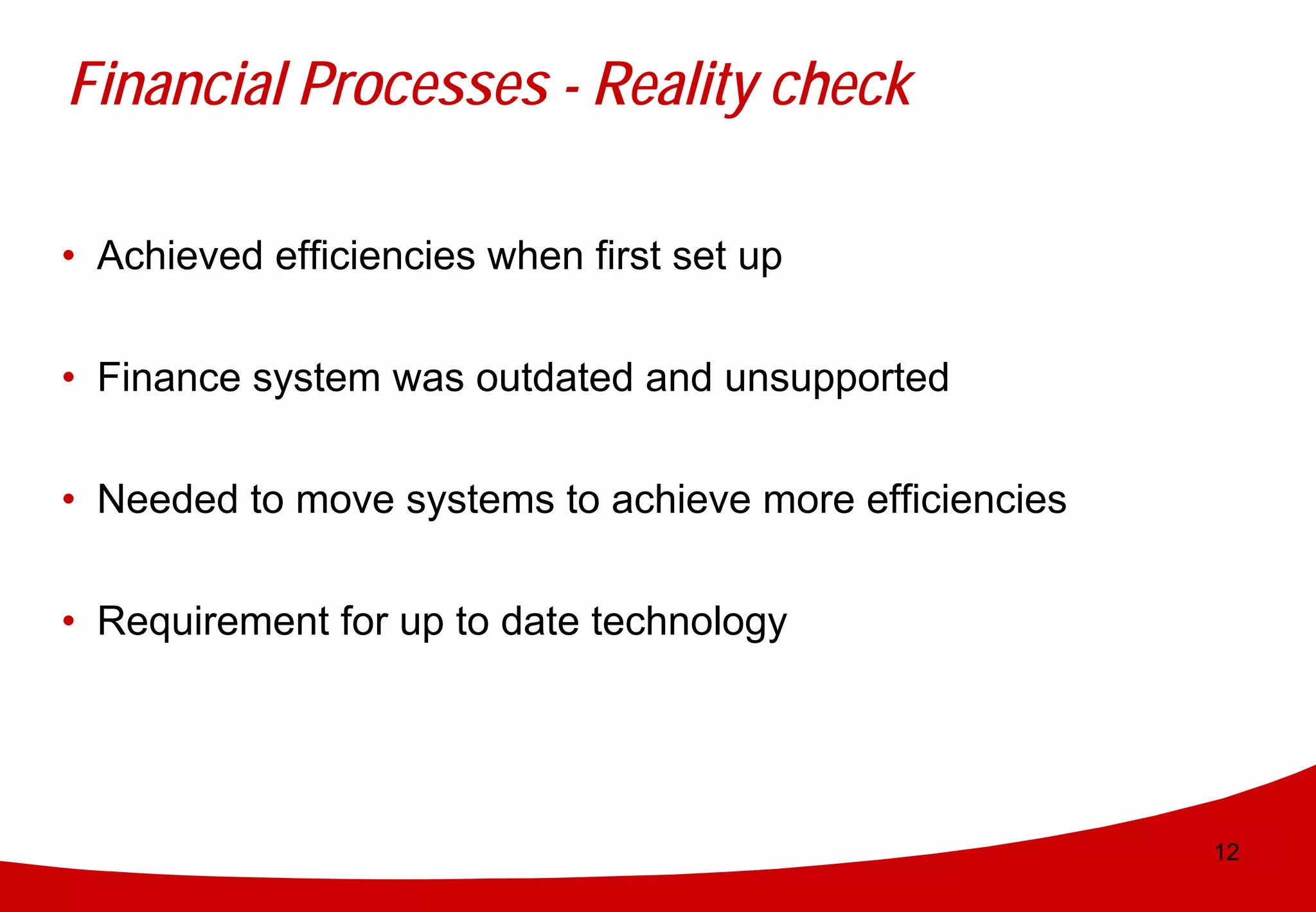 Financial Processes - Reality check

• Achieved efficiencies when first set up

• Finance system was outdated and unsupported


• Needed to move systems to achieve more efficiencies


• Requirement for up to date technology




                                                        12
 