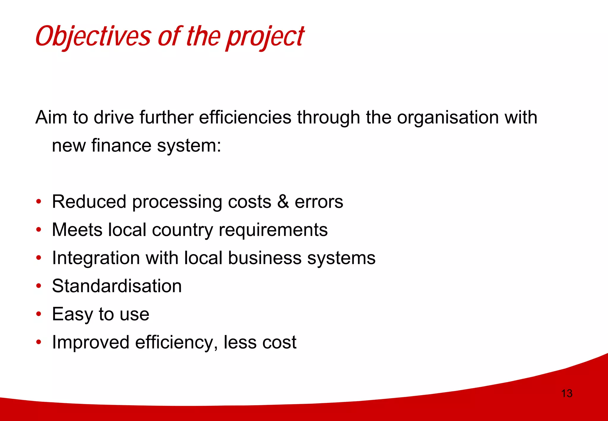 Objectives of the project

Aim to drive further efficiencies through the organisation with
  new finance system:


•   Reduced processing costs & errors
•   Meets local country requirements
•   Integration with local business systems
•   Standardisation
•   Easy to use
•   Improved efficiency, less cost

                                                                  13
 