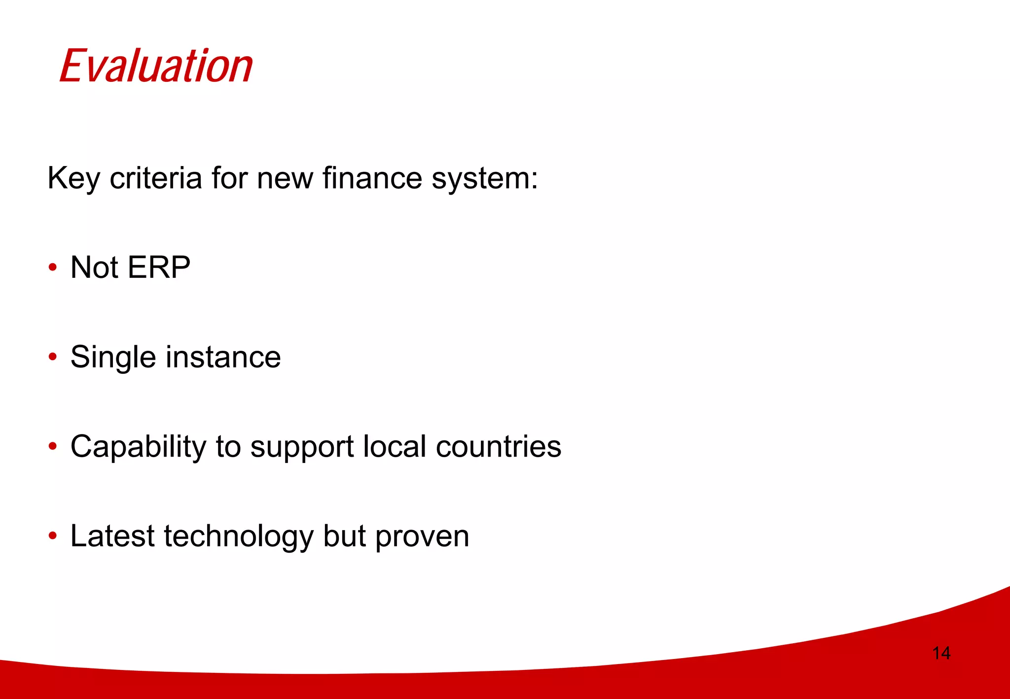 Evaluation

Key criteria for new finance system:

• Not ERP

• Single instance

• Capability to support local countries

• Latest technology but proven


                                          14
 