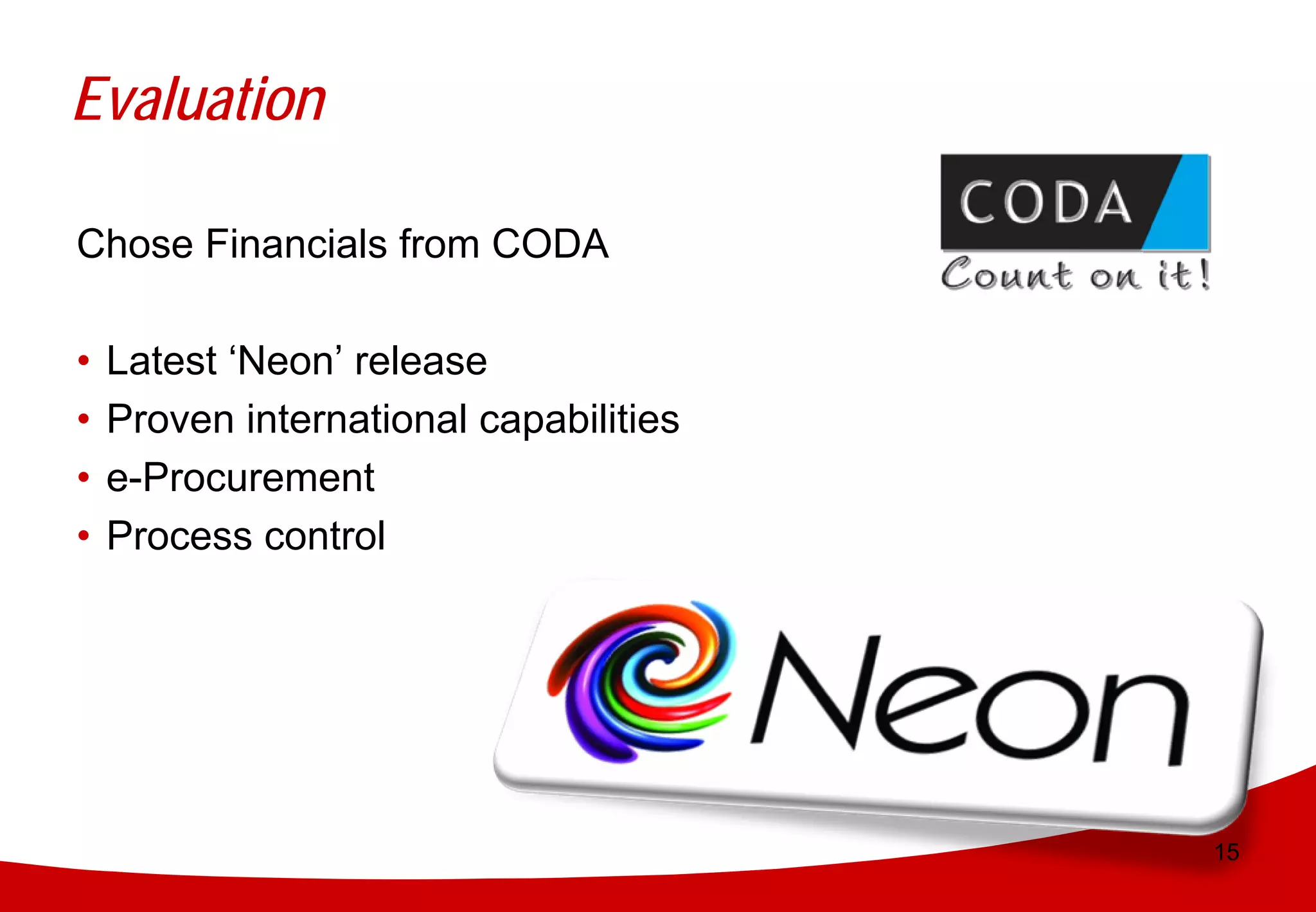 Evaluation

Chose Financials from CODA

•   Latest ‘Neon’ release
•   Proven international capabilities
•   e-Procurement
•   Process control




                                        15
 
