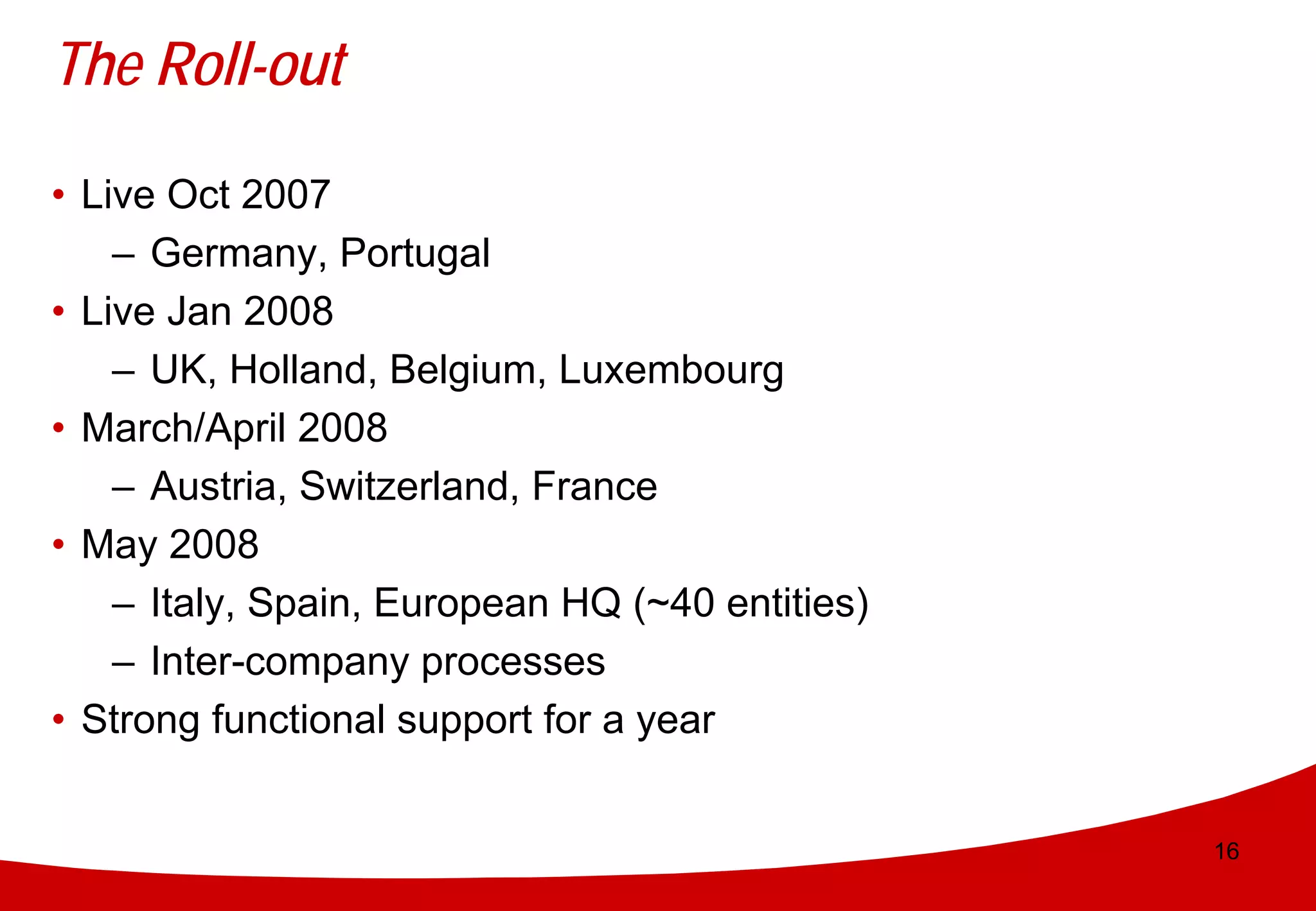 The Roll-out

• Live Oct 2007
    – Germany, Portugal
• Live Jan 2008
    – UK, Holland, Belgium, Luxembourg
• March/April 2008
    – Austria, Switzerland, France
• May 2008
    – Italy, Spain, European HQ (~40 entities)
    – Inter-company processes
• Strong functional support for a year


                                                 16
 