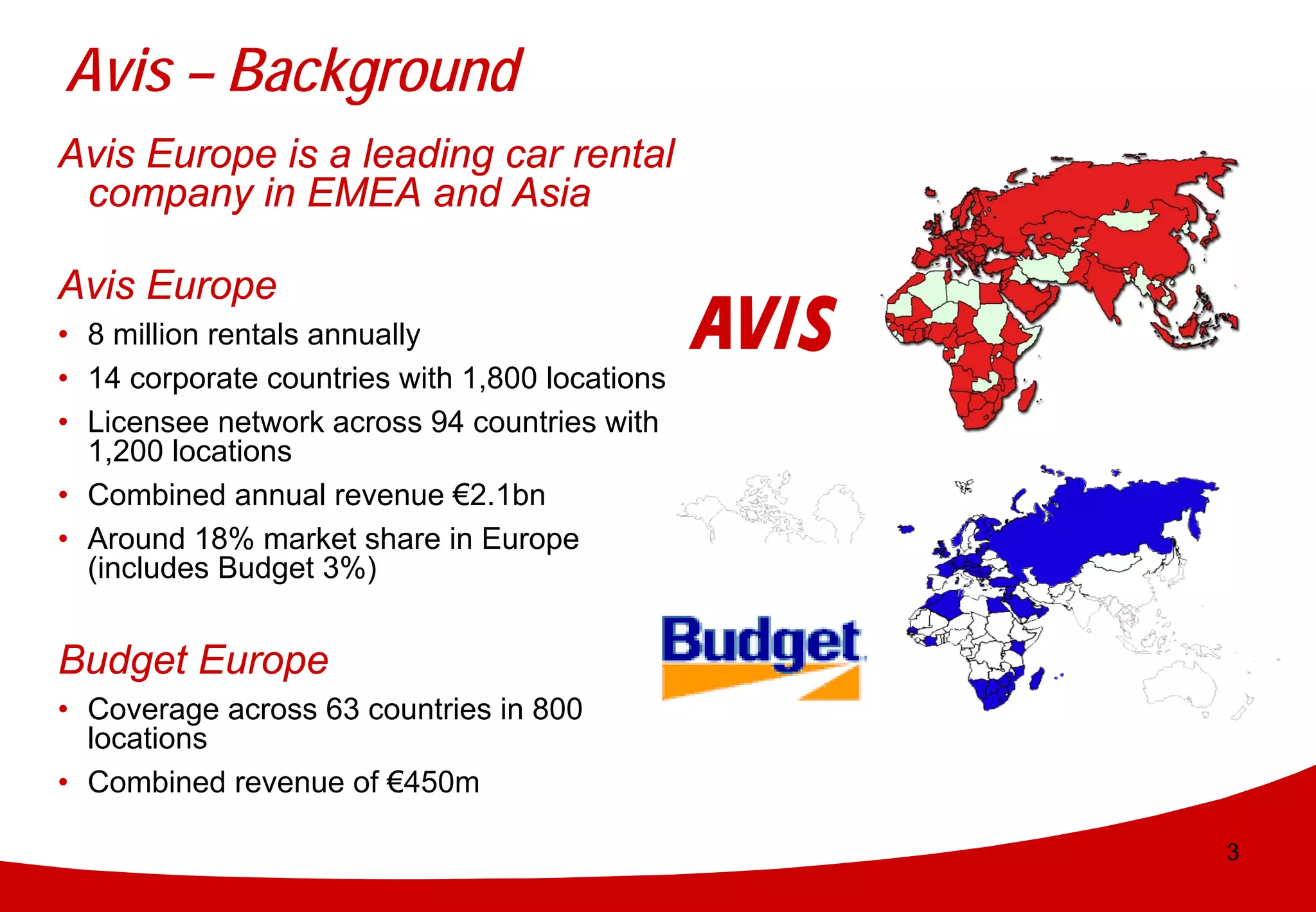 Avis – Background
Avis Europe is a leading car rental
 company in EMEA and Asia

Avis Europe
• 8 million rentals annually
• 14 corporate countries with 1,800 locations
• Licensee network across 94 countries with
  1,200 locations
• Combined annual revenue €2.1bn
• Around 18% market share in Europe
  (includes Budget 3%)


Budget Europe
• Coverage across 63 countries in 800
  locations
• Combined revenue of €450m

                                                3
 