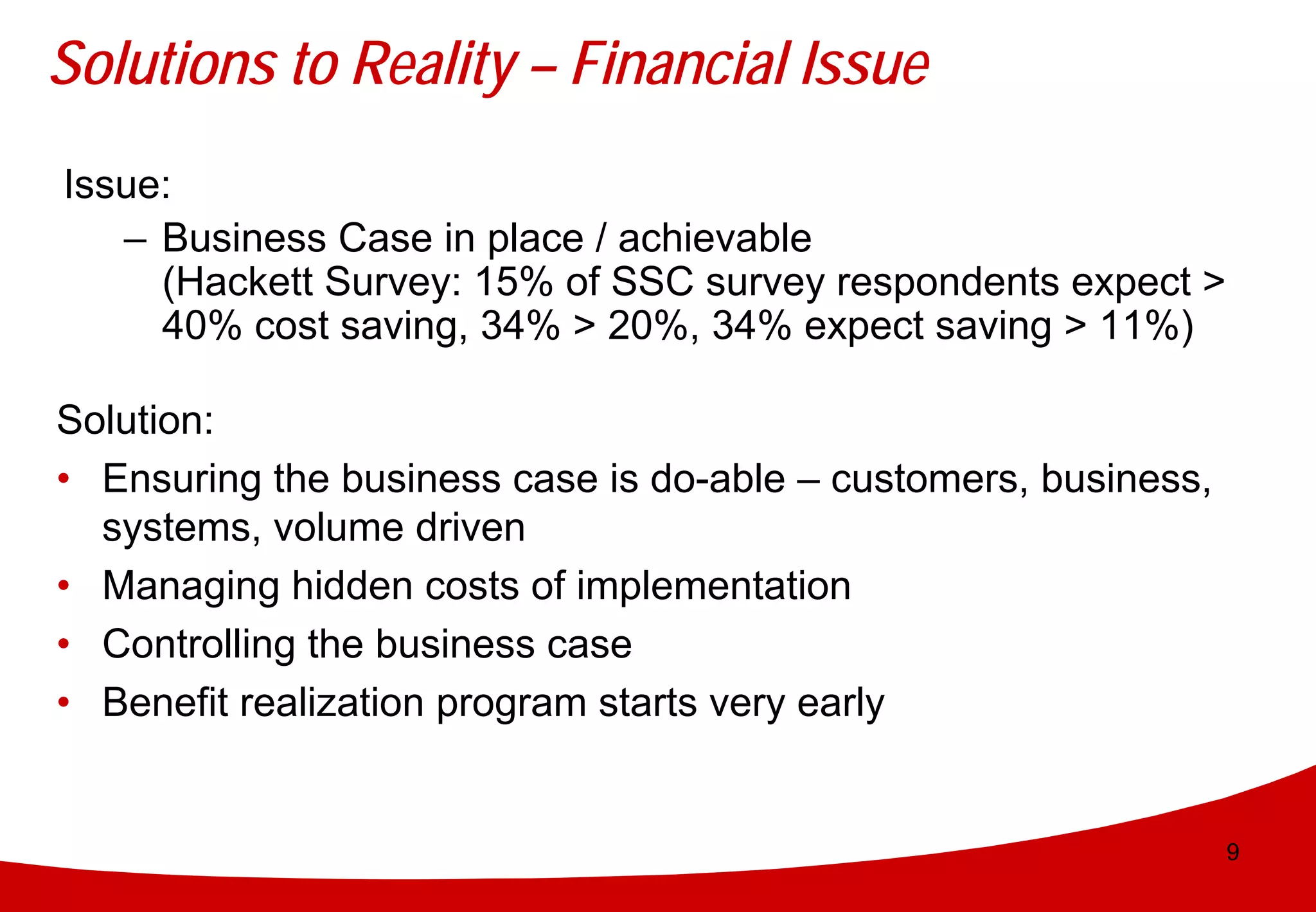 Solutions to Reality – Financial Issue
Issue:
   – Business Case in place / achievable
     (Hackett Survey: 15% of SSC survey respondents expect >
     40% cost saving, 34% > 20%, 34% expect saving > 11%)

Solution:
• Ensuring the business case is do-able – customers, business,
  systems, volume driven
• Managing hidden costs of implementation
• Controlling the business case
• Benefit realization program starts very early


                                                                 9
 