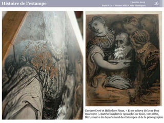 7 janvier 2015
Histoire de l’estampe Paris VIII – Master MEEF Arts Plastiques
Gustave Doré et Héliodore Pisan, « Et on acheva de laver Don
Quichotte », matrice inachevée (gouache sur bois), vers 1860,
BnF, réserve du département des Estampes et de la photographie
16
 
