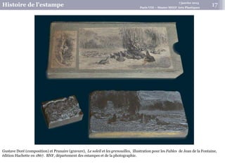 7 janvier 2015
Histoire de l’estampe Paris VIII – Master MEEF Arts Plastiques
17
Gustave Doré (composition) et Prunaire (gravure), Le soleil et les grenouilles, illustration pour les Fables de Jean de la Fontaine,
édition Hachette en 1867. BNF, département des estampes et de la photographie.
 