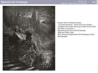 7 janvier 2015
Histoire de l’estampe Paris VIII – Master MEEF Arts Plastiques
Gustave Doré et Héliodore Pisan,
« La jeune princesse, outrée d’une vive douleur,
n’imagina rien d’autre chose que d’aller trouver la fée
des Lilas, sa marraine »,
Illustration pour les contes de Perrault,
Édité par Hetzel, 1862
BnF, réserve du département des Estampes et de la
photographie
19
 