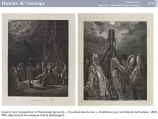 7 janvier 2015
Histoire de l’estampe Paris VIII – Master MEEF Arts Plastiques
Gustave Doré (composition) et Pannemaker (gravure), « Un animal dans la lune », illustration pour les Fables de La Fontaine, 1868,
BNF, département des estampes et de la photographie.
20
 