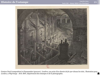 7 janvier 2015
Histoire de l’estampe Paris VIII – Master MEEF Arts Plastiques
Gustave Doré (composition) et Pannemaker (gravure), Londres, vue prise d’un chemin de fer par-dessus les toits, illustration pour
London, a Pligrimage 1876. BNF, département des estampes et de la photographie.
21
 